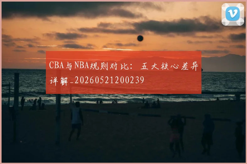 CBA与NBA规则对比：五大核心差异详解_20260521200239