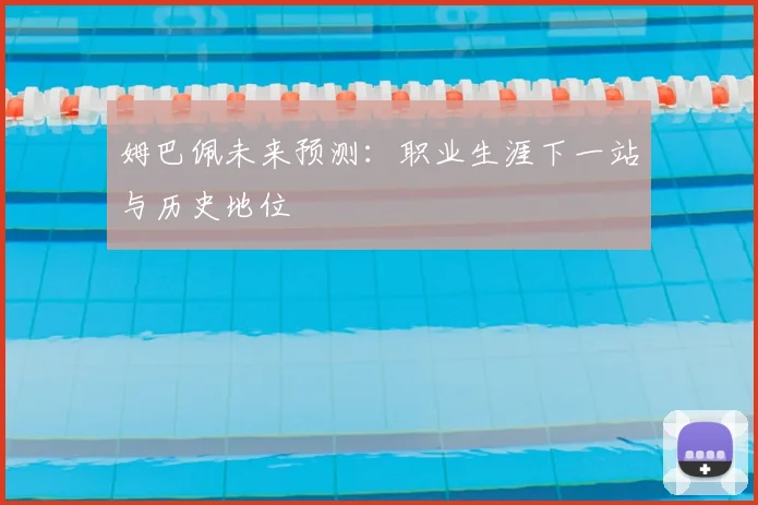 姆巴佩未来预测：职业生涯下一站与历史地位