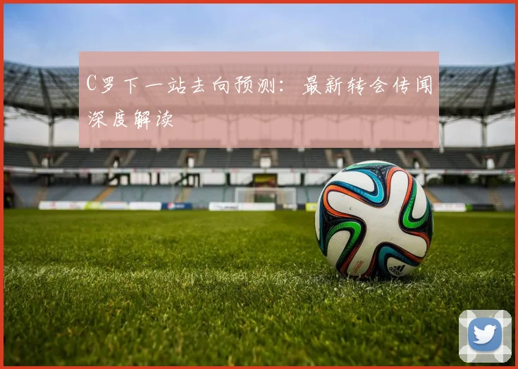 C罗下一站去向预测：最新转会传闻深度解读