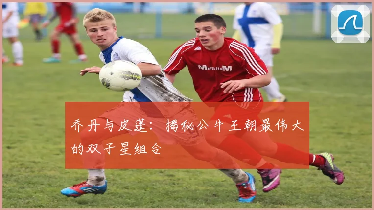乔丹与皮蓬:揭秘公牛王朝最伟大的双子星组合
