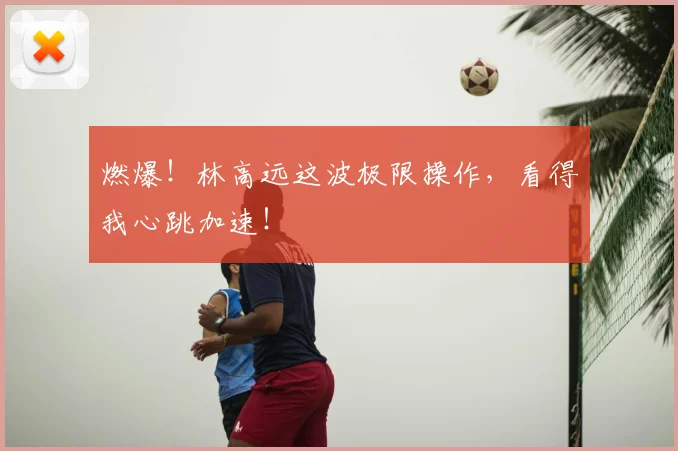 燃爆！林高远这波极限操作，看得我心跳加速！