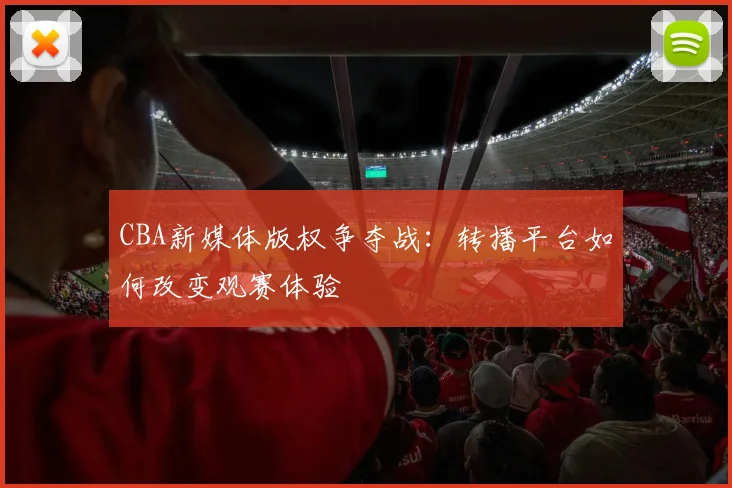 CBA新媒体版权争夺战:转播平台如何改变观赛体验