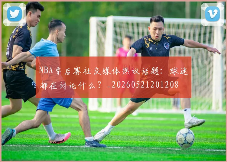 NBA季后赛社交媒体热议话题：球迷都在讨论什么？_20260521201208