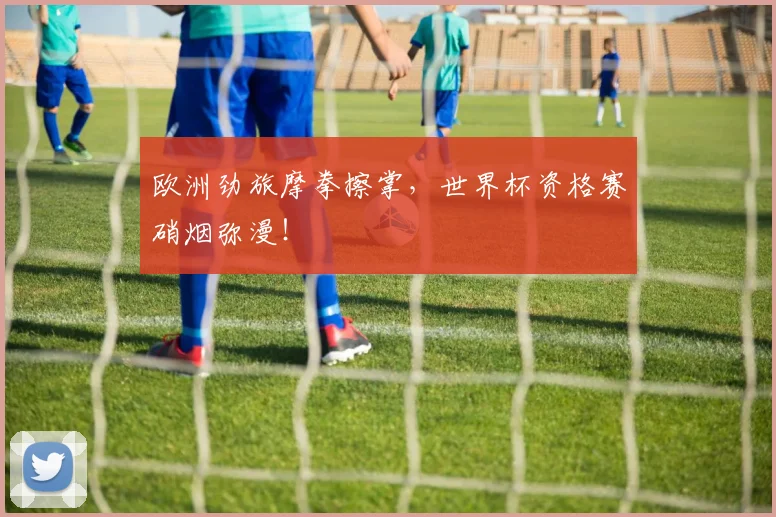 欧洲劲旅摩拳擦掌，世界杯资格赛硝烟弥漫！