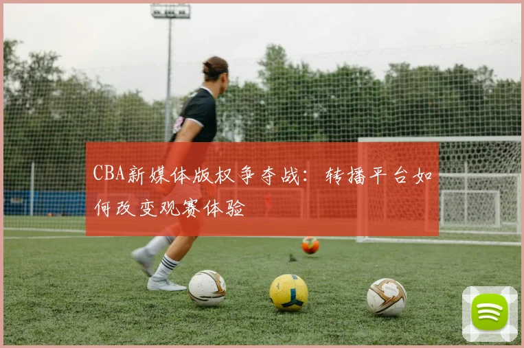 CBA新媒体版权争夺战：转播平台如何改变观赛体验