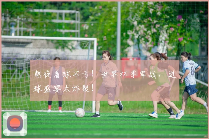 熬夜看球不亏！世界杯季军战，进球盛宴太炸裂！