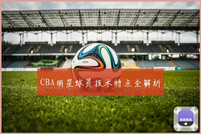 CBA明星球员技术特点全解析