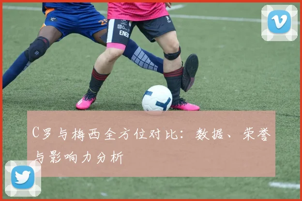 C罗与梅西全方位对比：数据、荣誉与影响力分析